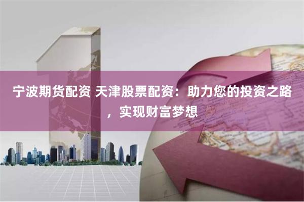 宁波期货配资 天津股票配资：助力您的投资之路，实现财富梦想