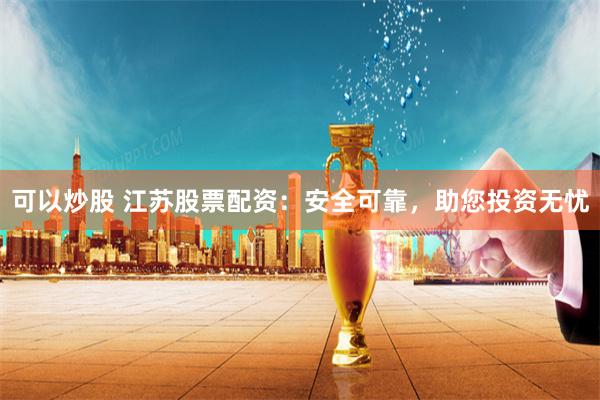 可以炒股 江苏股票配资：安全可靠，助您投资无忧