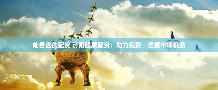 能看盘的配资 汾阳股票配资：助力投资，把握市场机遇