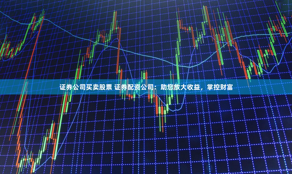 证券公司买卖股票 证券配资公司：助您放大收益，掌控财富