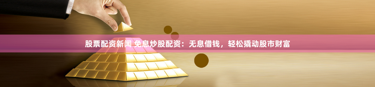 股票配资新闻 免息炒股配资：无息借钱，轻松撬动股市财富