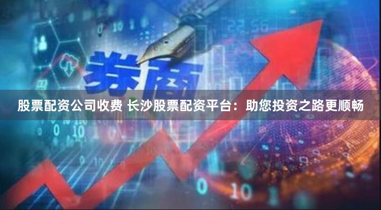 股票配资公司收费 长沙股票配资平台：助您投资之路更顺畅