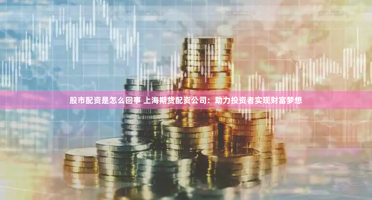 股市配资是怎么回事 上海期货配资公司：助力投资者实现财富梦想