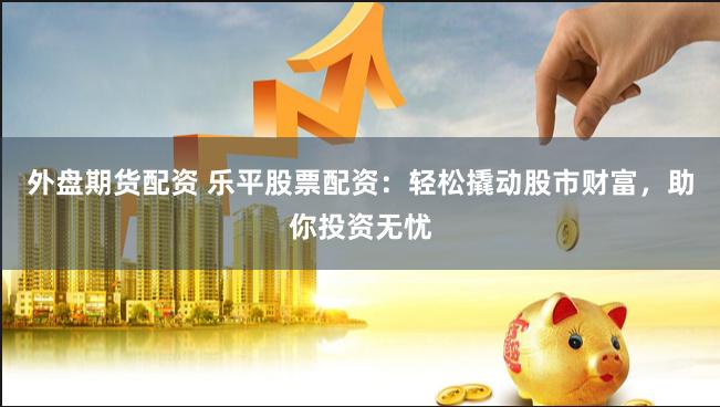 外盘期货配资 乐平股票配资：轻松撬动股市财富，助你投资无忧